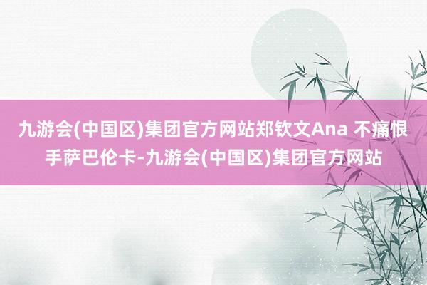 九游会(中国区)集团官方网站郑钦文Ana 不痛恨手萨巴伦卡-九游会(中国区)集团官方网站