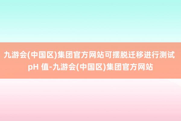 九游会(中国区)集团官方网站可摆脱迁移进行测试 pH 值-九游会(中国区)集团官方网站