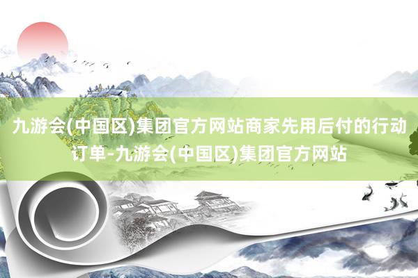 九游会(中国区)集团官方网站商家先用后付的行动订单-九游会(中国区)集团官方网站