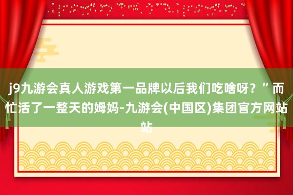 j9九游会真人游戏第一品牌以后我们吃啥呀？”而忙活了一整天的姆妈-九游会(中国区)集团官方网站