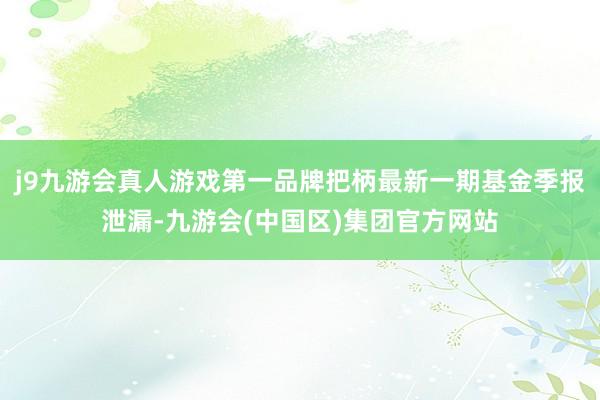 j9九游会真人游戏第一品牌把柄最新一期基金季报泄漏-九游会(中国区)集团官方网站