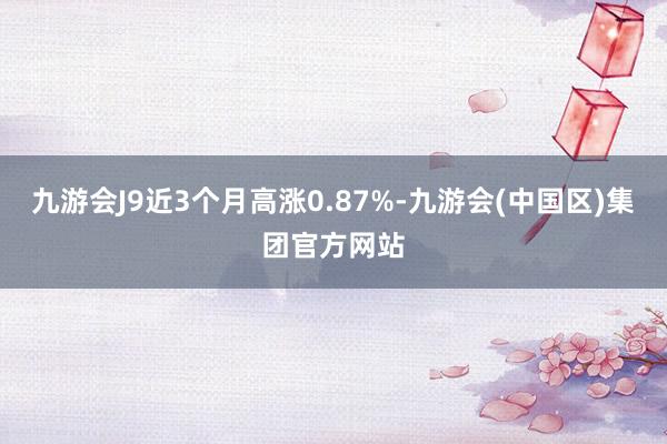 九游会J9近3个月高涨0.87%-九游会(中国区)集团官方网站