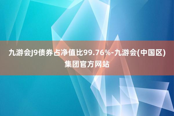 九游会J9债券占净值比99.76%-九游会(中国区)集团官方网站