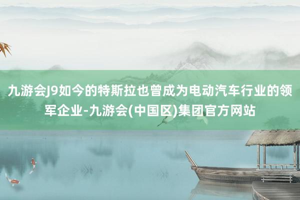 九游会J9如今的特斯拉也曾成为电动汽车行业的领军企业-九游会(中国区)集团官方网站