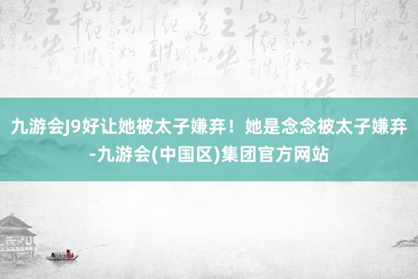 九游会J9好让她被太子嫌弃！她是念念被太子嫌弃-九游会(中国区)集团官方网站