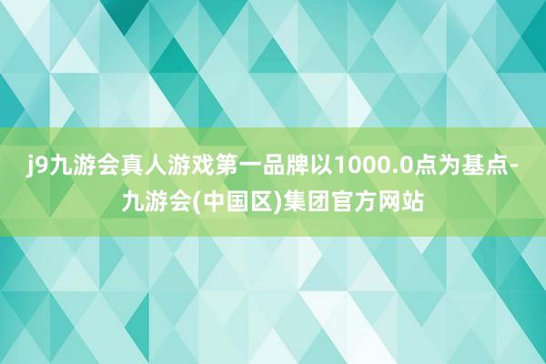 j9九游会真人游戏第一品牌以1000.0点为基点-九游会(中国区)集团官方网站