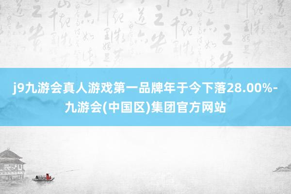 j9九游会真人游戏第一品牌年于今下落28.00%-九游会(中国区)集团官方网站