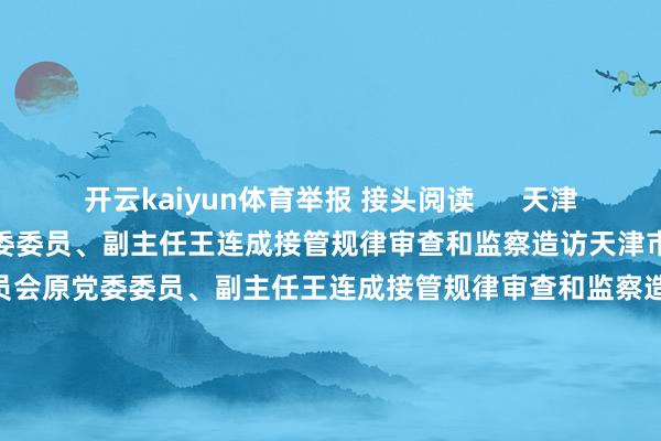 开云kaiyun体育举报 接头阅读      天津市住房和城乡确立委员会原党委委员、副主任王连成接管规律审查和监察造访天津市住房和城乡确立委员会原党委委员、副主任王连成接管规律审查和监察造访    18  11-22 16:03 中国工商银行山东省分行原党委委员、副行长李明被查中国工商银行山东省分行原党委委员、副行长李明被查    19  11-22 15:18 中国证监会科技监管司原司长、信息中