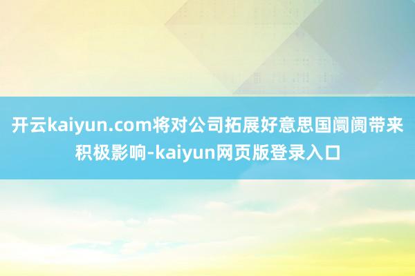 开云kaiyun.com将对公司拓展好意思国阛阓带来积极影响-kaiyun网页版登录入口