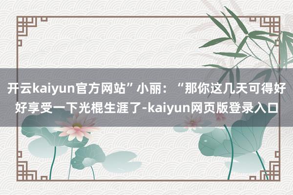 开云kaiyun官方网站”小丽：“那你这几天可得好好享受一下光棍生涯了-kaiyun网页版登录入口