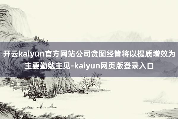 开云kaiyun官方网站公司贪图经管将以提质增效为主要勤勉主见-kaiyun网页版登录入口