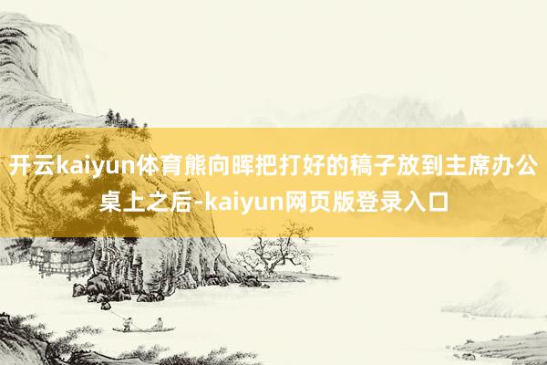 开云kaiyun体育熊向晖把打好的稿子放到主席办公桌上之后-kaiyun网页版登录入口