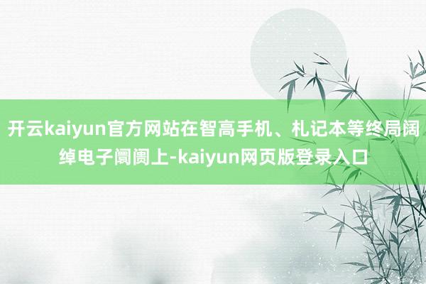 开云kaiyun官方网站在智高手机、札记本等终局阔绰电子阛阓上-kaiyun网页版登录入口