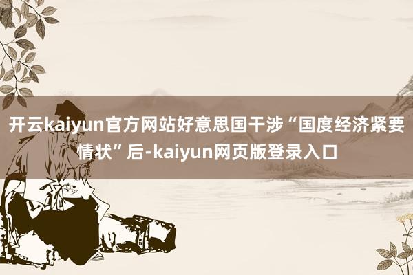 开云kaiyun官方网站好意思国干涉“国度经济紧要情状”后-kaiyun网页版登录入口