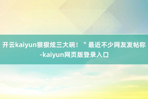 开云kaiyun狠狠炫三大碗！＂最近不少网友发帖称-kaiyun网页版登录入口