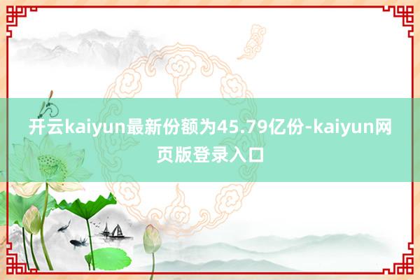 开云kaiyun最新份额为45.79亿份-kaiyun网页版登录入口