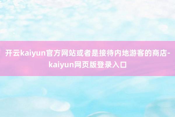 开云kaiyun官方网站或者是接待内地游客的商店-kaiyun网页版登录入口