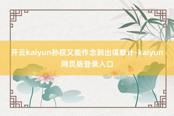 开云kaiyun孙权又能作念到出谋献计-kaiyun网页版登录入口