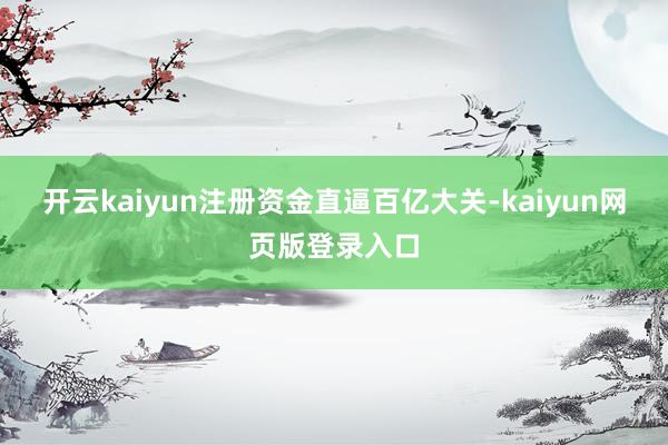 开云kaiyun注册资金直逼百亿大关-kaiyun网页版登录入口