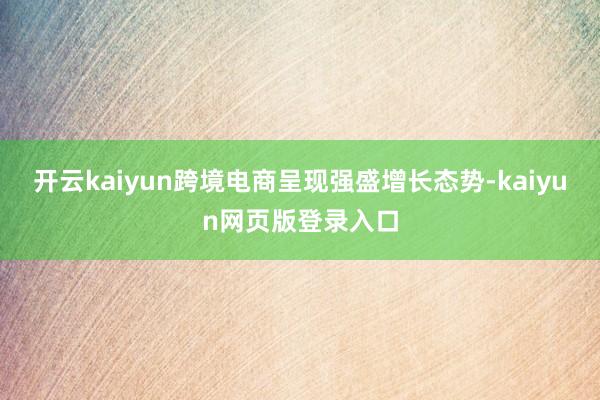 开云kaiyun跨境电商呈现强盛增长态势-kaiyun网页版登录入口