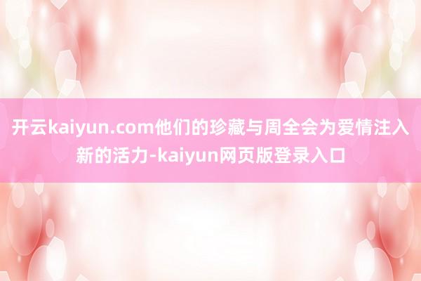 开云kaiyun.com他们的珍藏与周全会为爱情注入新的活力-kaiyun网页版登录入口