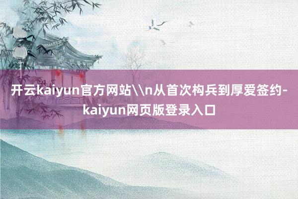 开云kaiyun官方网站\n从首次构兵到厚爱签约-kaiyun网页版登录入口