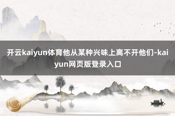 开云kaiyun体育他从某种兴味上离不开他们-kaiyun网页版登录入口